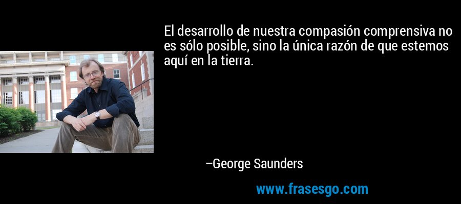 El desarrollo de nuestra compasión comprensiva no es sólo posible, sino la única razón de que estemos aquí en la tierra. – George Saunders