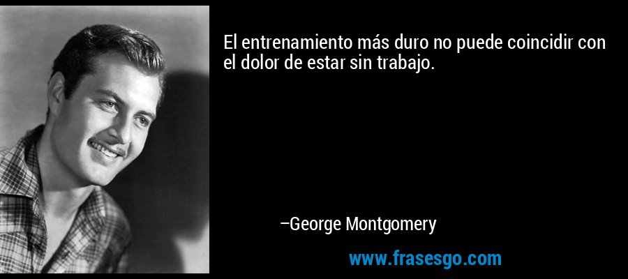 El entrenamiento más duro no puede coincidir con el dolor de estar sin trabajo. – George Montgomery