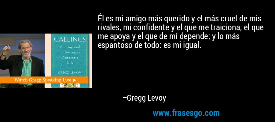 Él es mi amigo más querido y el más cruel de mis rivales, mi confidente y el que me traiciona, el que me apoya y el que de mí depende; y lo más espantoso de todo: es mi igual. – Gregg Levoy