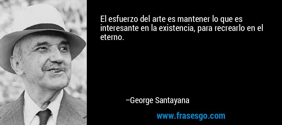 El esfuerzo del arte es mantener lo que es interesante en la existencia, para recrearlo en el eterno. – George Santayana