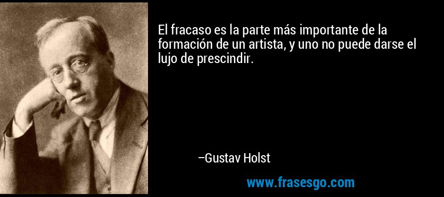 El fracaso es la parte más importante de la formación de un artista, y uno no puede darse el lujo de prescindir. – Gustav Holst