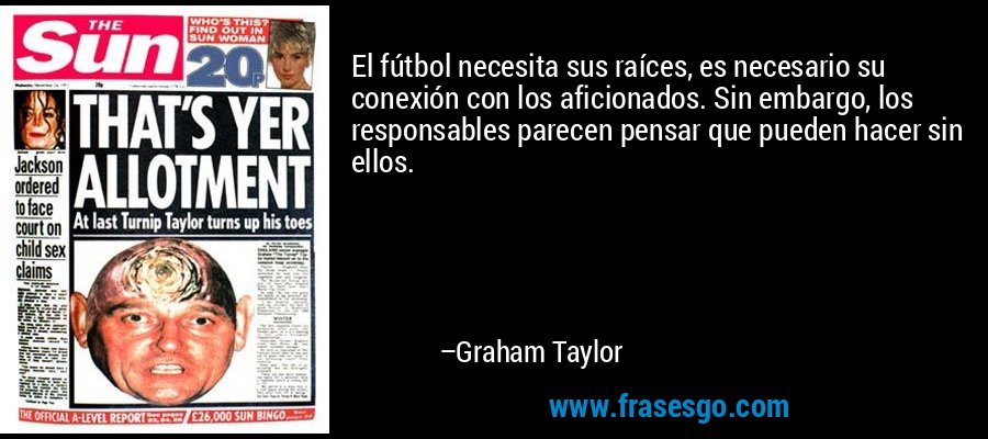 El fútbol necesita sus raíces, es necesario su conexión con los aficionados. Sin embargo, los responsables parecen pensar que pueden hacer sin ellos. – Graham Taylor
