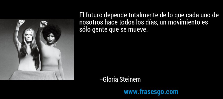 El futuro depende totalmente de lo que cada uno de nosotros hace todos los días, un movimiento es sólo gente que se mueve. – Gloria Steinem
