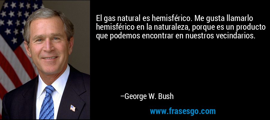 El gas natural es hemisférico. Me gusta llamarlo hemisférico en la naturaleza, porque es un producto que podemos encontrar en nuestros vecindarios. – George W. Bush