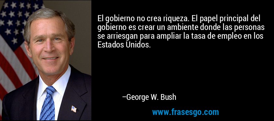 El gobierno no crea riqueza. El papel principal del gobierno es crear un ambiente donde las personas se arriesgan para ampliar la tasa de empleo en los Estados Unidos. – George W. Bush