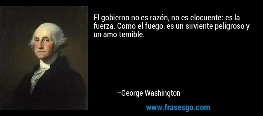 El gobierno no es razón, no es elocuente: es la fuerza. Como el fuego, es un sirviente peligroso y un amo temible. – George Washington