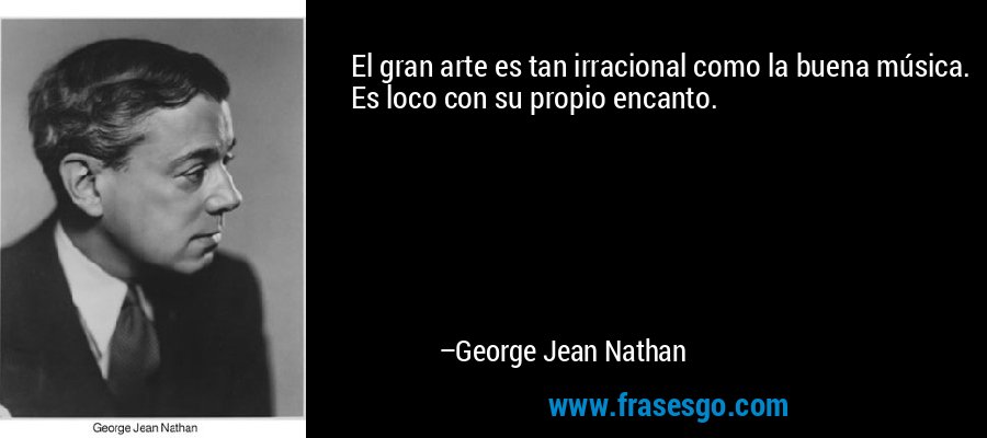 El gran arte es tan irracional como la buena música. Es loco con su propio encanto. – George Jean Nathan