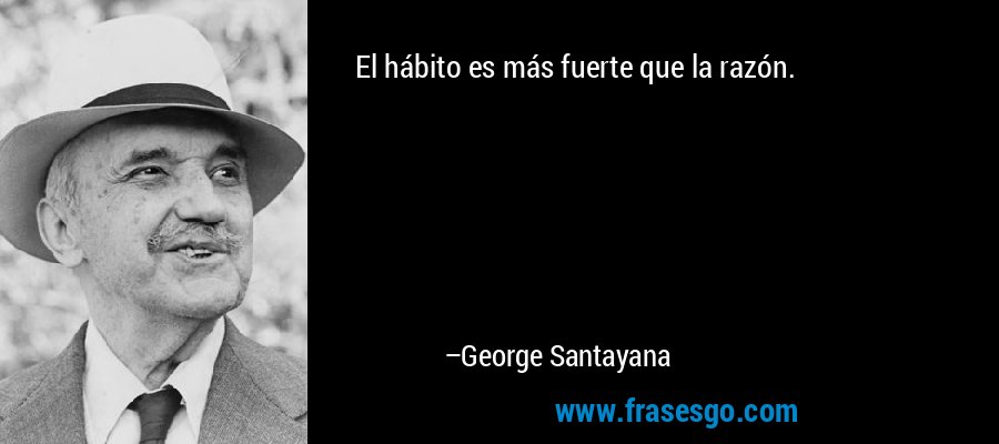 El hábito es más fuerte que la razón. – George Santayana
