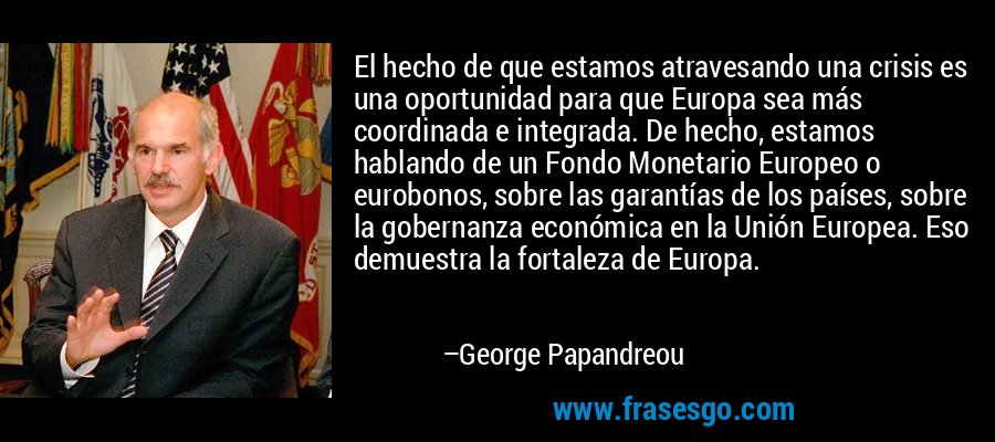 El hecho de que estamos atravesando una crisis es una oportunidad para que Europa sea más coordinada e integrada. De hecho, estamos hablando de un Fondo Monetario Europeo o eurobonos, sobre las garantías de los países, sobre la gobernanza económica en la Unión Europea. Eso demuestra la fortaleza de Europa. – George Papandreou