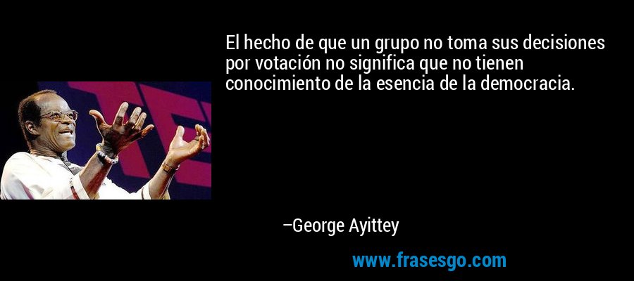 El hecho de que un grupo no toma sus decisiones por votación no significa que no tienen conocimiento de la esencia de la democracia. – George Ayittey