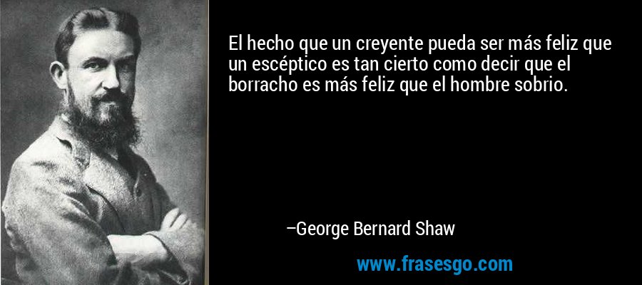 El hecho que un creyente pueda ser más feliz que un escéptico es tan cierto como decir que el borracho es más feliz que el hombre sobrio. – George Bernard Shaw