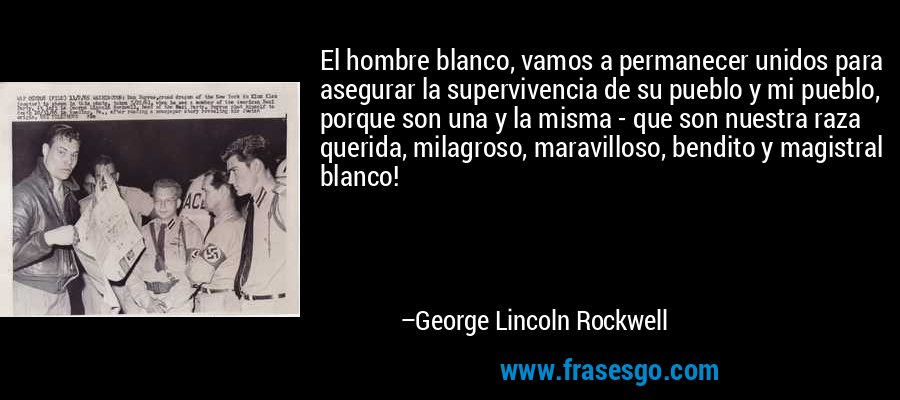 El hombre blanco, vamos a permanecer unidos para asegurar la supervivencia de su pueblo y mi pueblo, porque son una y la misma - que son nuestra raza querida, milagroso, maravilloso, bendito y magistral blanco! – George Lincoln Rockwell