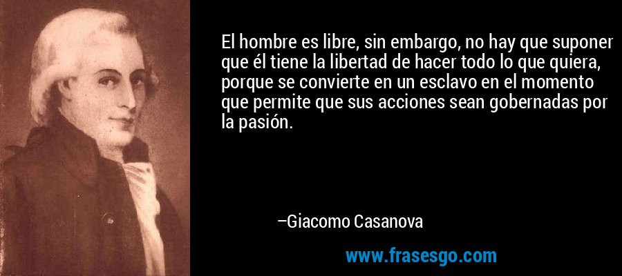 El hombre es libre, sin embargo, no hay que suponer que él tiene la libertad de hacer todo lo que quiera, porque se convierte en un esclavo en el momento que permite que sus acciones sean gobernadas por la pasión. – Giacomo Casanova