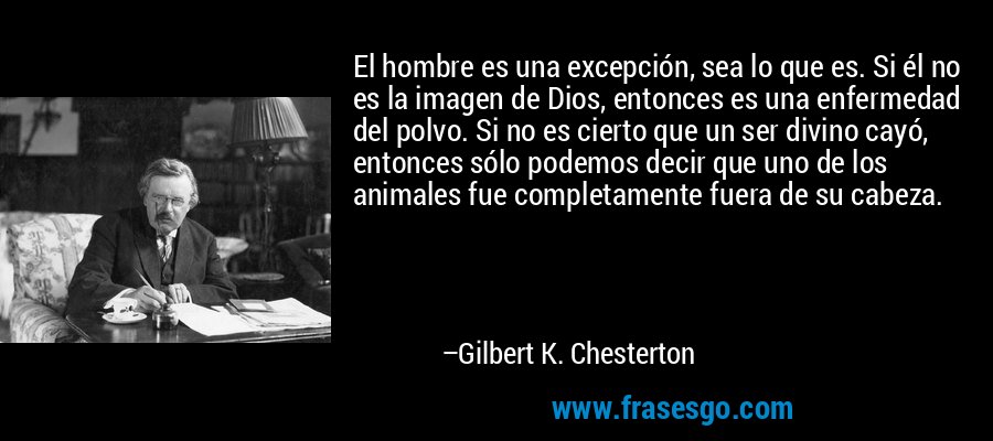 El hombre es una excepción, sea lo que es. Si él no es la imagen de Dios, entonces es una enfermedad del polvo. Si no es cierto que un ser divino cayó, entonces sólo podemos decir que uno de los animales fue completamente fuera de su cabeza. – Gilbert K. Chesterton