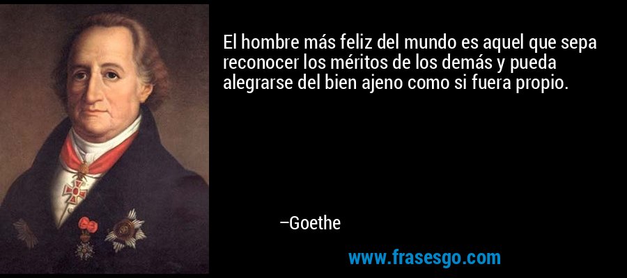 El hombre más feliz del mundo es aquel que sepa reconocer los méritos de los demás y pueda alegrarse del bien ajeno como si fuera propio. – Goethe