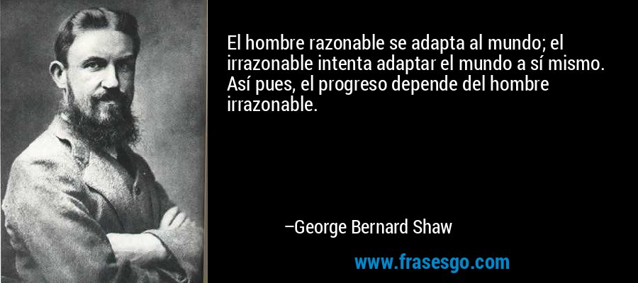 El hombre razonable se adapta al mundo; el irrazonable intenta adaptar el mundo a sí mismo. Así pues, el progreso depende del hombre irrazonable. – George Bernard Shaw