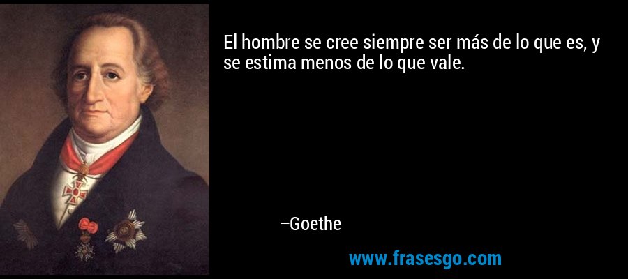 El hombre se cree siempre ser más de lo que es, y se estima menos de lo que vale. – Goethe