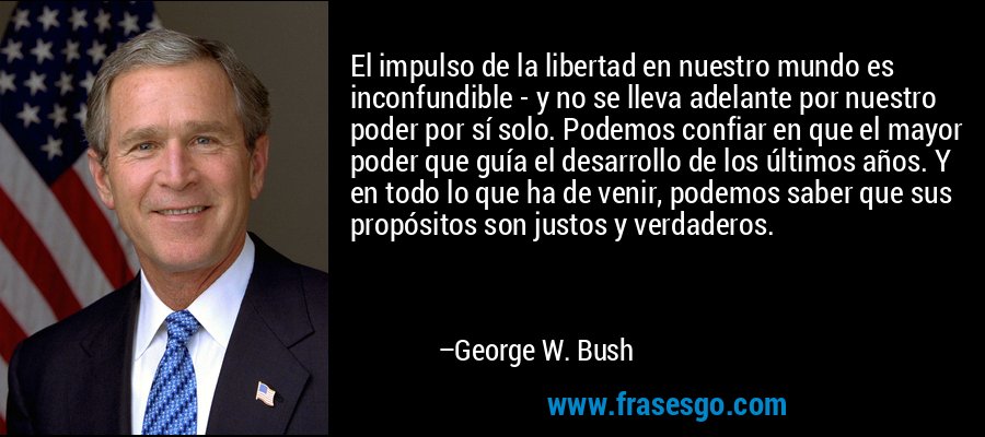 El impulso de la libertad en nuestro mundo es inconfundible - y no se lleva adelante por nuestro poder por sí solo. Podemos confiar en que el mayor poder que guía el desarrollo de los últimos años. Y en todo lo que ha de venir, podemos saber que sus propósitos son justos y verdaderos. – George W. Bush
