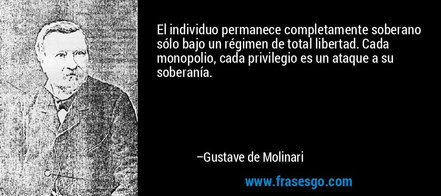 El individuo permanece completamente soberano sólo bajo un régimen de total libertad. Cada monopolio, cada privilegio es un ataque a su soberanía. – Gustave de Molinari