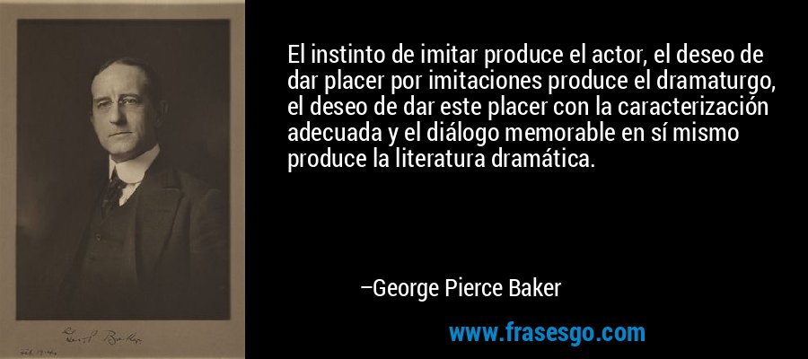 El instinto de imitar produce el actor, el deseo de dar placer por imitaciones produce el dramaturgo, el deseo de dar este placer con la caracterización adecuada y el diálogo memorable en sí mismo produce la literatura dramática. – George Pierce Baker
