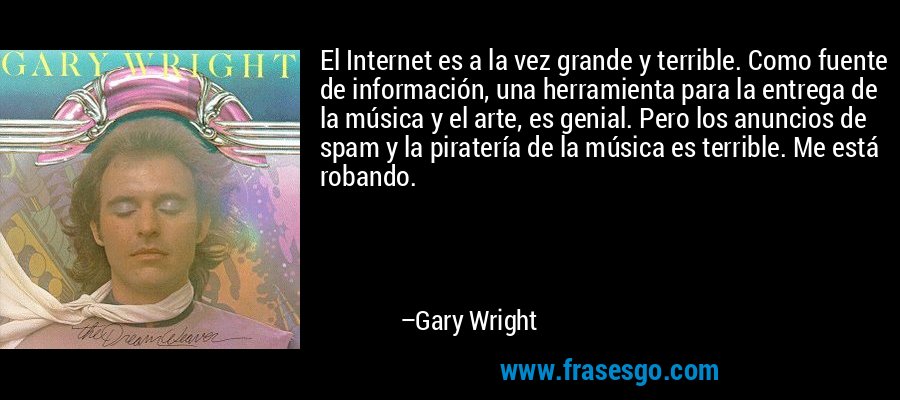 El Internet es a la vez grande y terrible. Como fuente de información, una herramienta para la entrega de la música y el arte, es genial. Pero los anuncios de spam y la piratería de la música es terrible. Me está robando. – Gary Wright