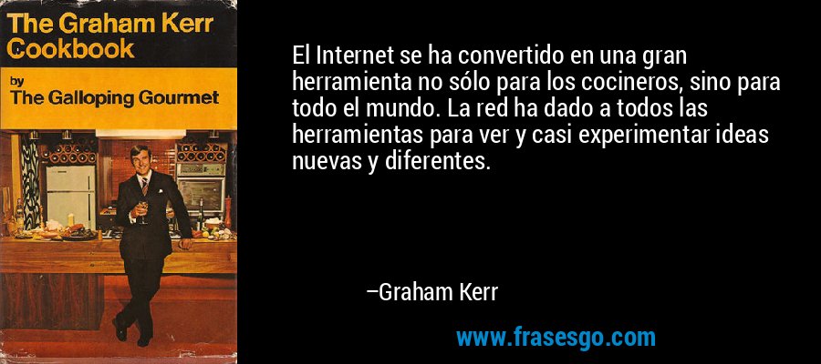 El Internet se ha convertido en una gran herramienta no sólo para los cocineros, sino para todo el mundo. La red ha dado a todos las herramientas para ver y casi experimentar ideas nuevas y diferentes. – Graham Kerr