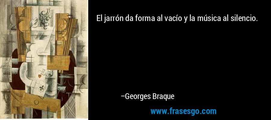 El jarrón da forma al vacío y la música al silencio. – Georges Braque