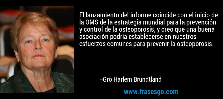 El lanzamiento del informe coincide con el inicio de la OMS de la estrategia mundial para la prevención y control de la osteoporosis, y creo que una buena asociación podría establecerse en nuestros esfuerzos comunes para prevenir la osteoporosis. – Gro Harlem Brundtland