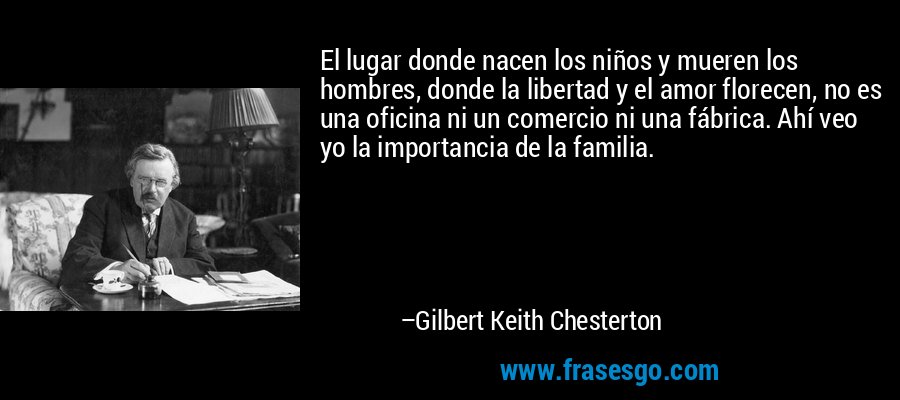 El lugar donde nacen los niños y mueren los hombres, donde la libertad y el amor florecen, no es una oficina ni un comercio ni una fábrica. Ahí veo yo la importancia de la familia. – Gilbert Keith Chesterton