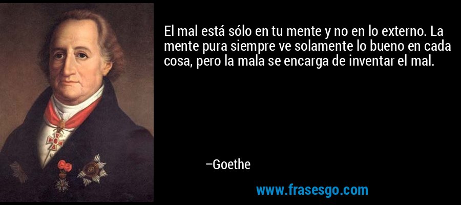 El mal está sólo en tu mente y no en lo externo. La mente pura siempre ve solamente lo bueno en cada cosa, pero la mala se encarga de inventar el mal. – Goethe