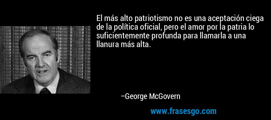 El más alto patriotismo no es una aceptación ciega de la política oficial, pero el amor por la patria lo suficientemente profunda para llamarla a una llanura más alta. – George McGovern