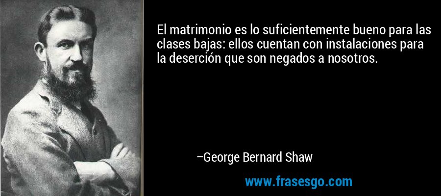 El matrimonio es lo suficientemente bueno para las clases bajas: ellos cuentan con instalaciones para la deserción que son negados a nosotros. – George Bernard Shaw