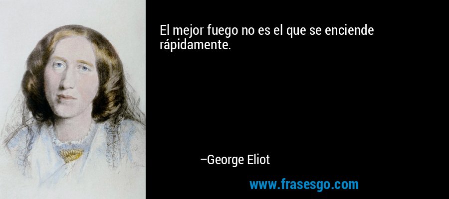 El mejor fuego no es el que se enciende rápidamente. – George Eliot