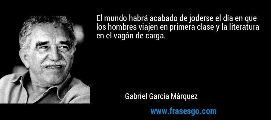 El mundo habrá acabado de joderse el día en que los hombres viajen en primera clase y la literatura en el vagón de carga. – Gabriel García Márquez