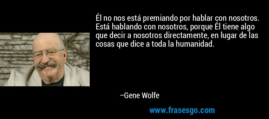Él no nos está premiando por hablar con nosotros. Está hablando con nosotros, porque Él tiene algo que decir a nosotros directamente, en lugar de las cosas que dice a toda la humanidad. – Gene Wolfe
