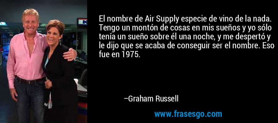 El nombre de Air Supply especie de vino de la nada. Tengo un montón de cosas en mis sueños y yo sólo tenía un sueño sobre él una noche, y me despertó y le dijo que se acaba de conseguir ser el nombre. Eso fue en 1975. – Graham Russell