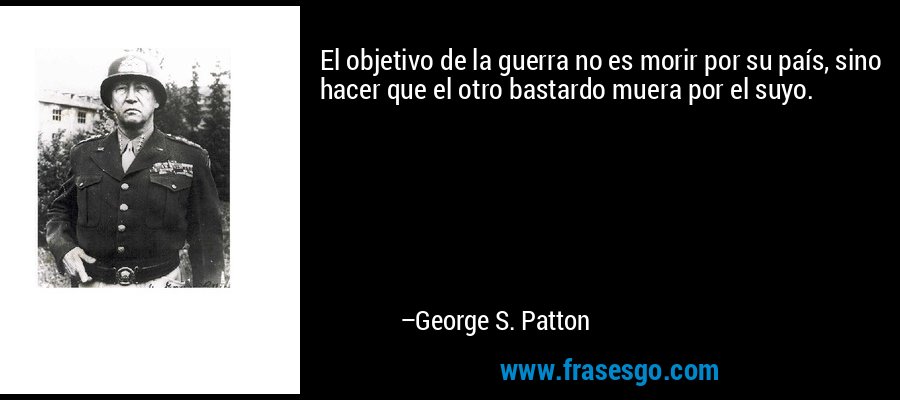 El objetivo de la guerra no es morir por su país, sino hacer que el otro bastardo muera por el suyo. – George S. Patton