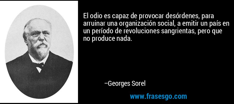 El odio es capaz de provocar desórdenes, para arruinar una organización social, a emitir un país en un período de revoluciones sangrientas, pero que no produce nada. – Georges Sorel