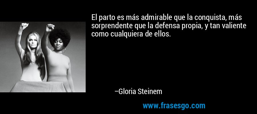 El parto es más admirable que la conquista, más sorprendente que la defensa propia, y tan valiente como cualquiera de ellos. – Gloria Steinem