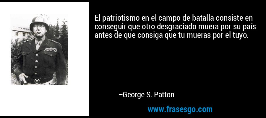 El patriotismo en el campo de batalla consiste en conseguir que otro desgraciado muera por su país antes de que consiga que tu mueras por el tuyo. – George S. Patton