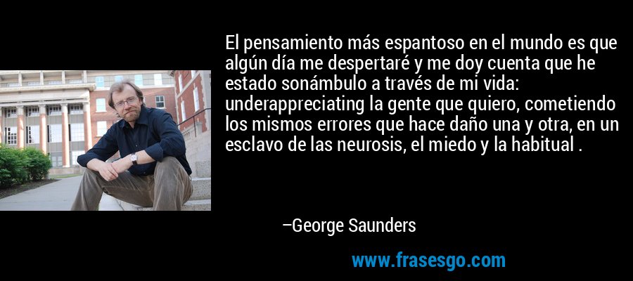 El pensamiento más espantoso en el mundo es que algún día me despertaré y me doy cuenta que he estado sonámbulo a través de mi vida: underappreciating la gente que quiero, cometiendo los mismos errores que hace daño una y otra, en un esclavo de las neurosis, el miedo y la habitual . – George Saunders