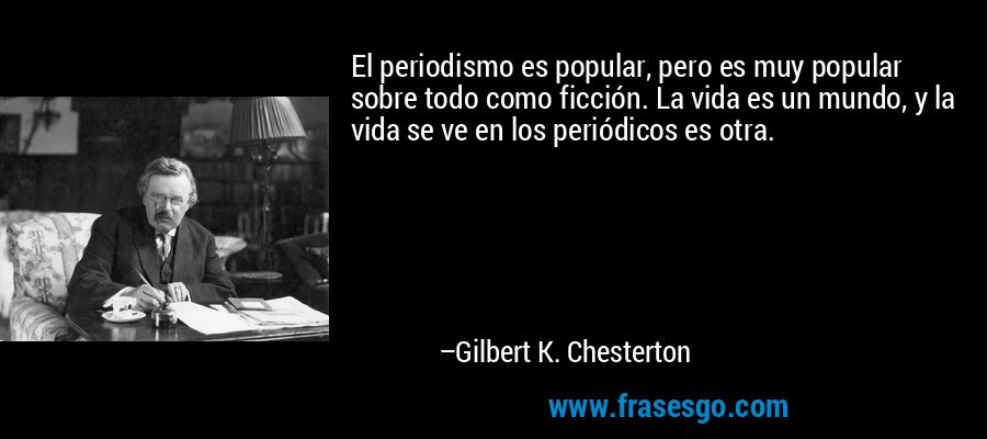 El periodismo es popular, pero es muy popular sobre todo como ficción. La vida es un mundo, y la vida se ve en los periódicos es otra. – Gilbert K. Chesterton