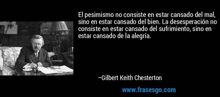 El pesimismo no consiste en estar cansado del mal, sino en estar cansado del bien. La desesperación no consiste en estar cansado del sufrimiento, sino en estar cansado de la alegría. – Gilbert Keith Chesterton