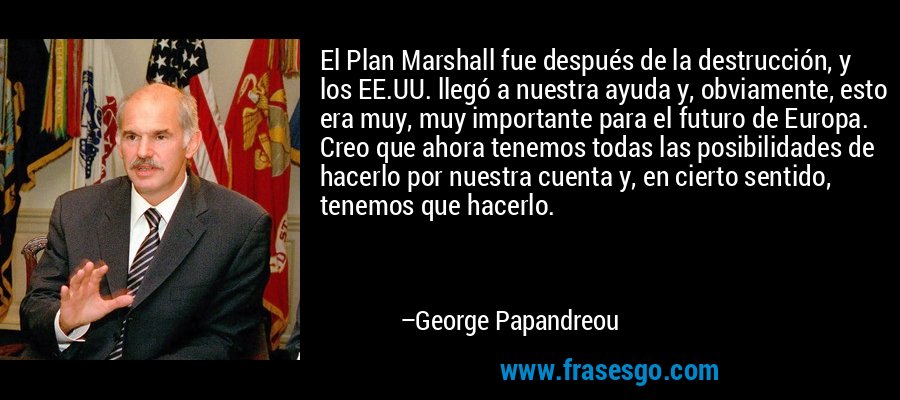 El Plan Marshall fue después de la destrucción, y los EE.UU. llegó a nuestra ayuda y, obviamente, esto era muy, muy importante para el futuro de Europa. Creo que ahora tenemos todas las posibilidades de hacerlo por nuestra cuenta y, en cierto sentido, tenemos que hacerlo. – George Papandreou