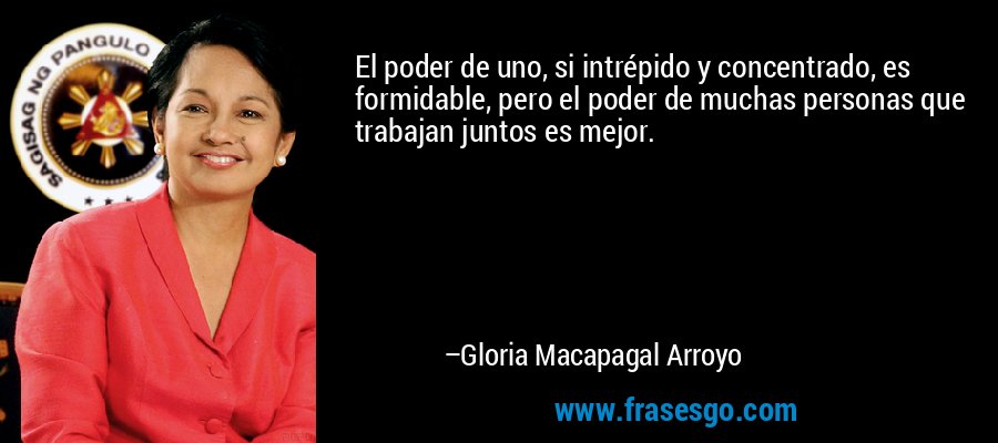 El poder de uno, si intrépido y concentrado, es formidable, pero el poder de muchas personas que trabajan juntos es mejor. – Gloria Macapagal Arroyo