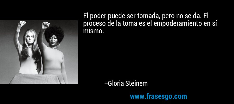 El poder puede ser tomada, pero no se da. El proceso de la toma es el empoderamiento en sí mismo. – Gloria Steinem