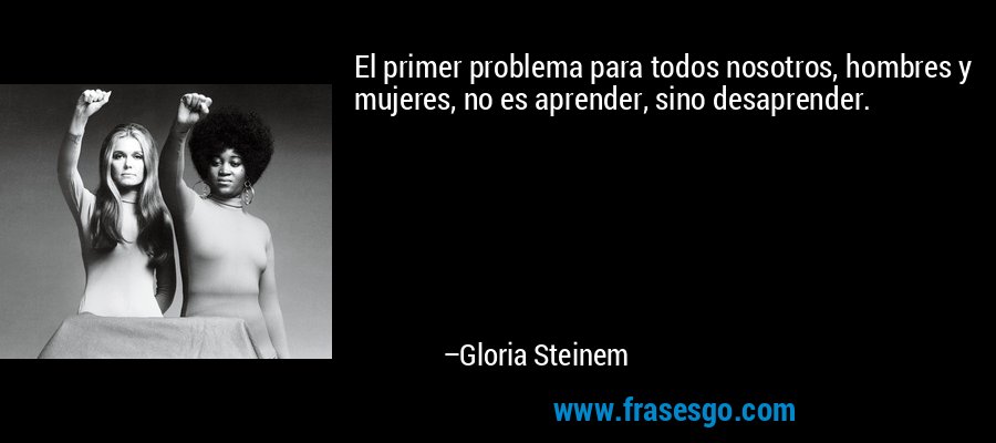 El primer problema para todos nosotros, hombres y mujeres, no es aprender, sino desaprender. – Gloria Steinem