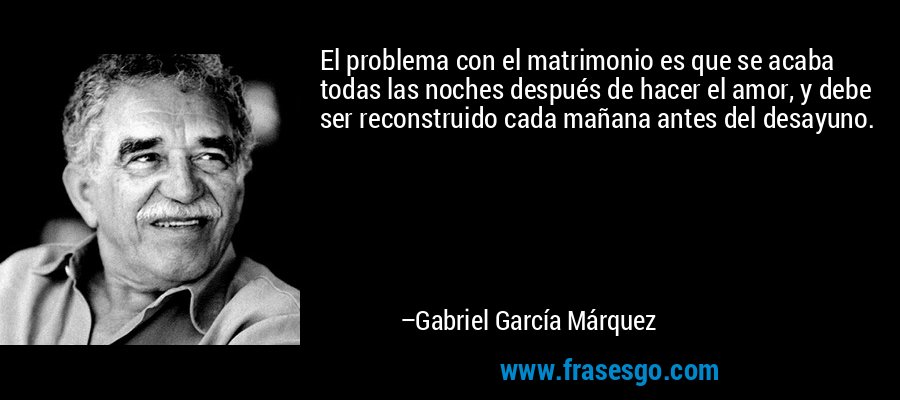 El problema con el matrimonio es que se acaba todas las noches después de hacer el amor, y debe ser reconstruido cada mañana antes del desayuno. – Gabriel García Márquez