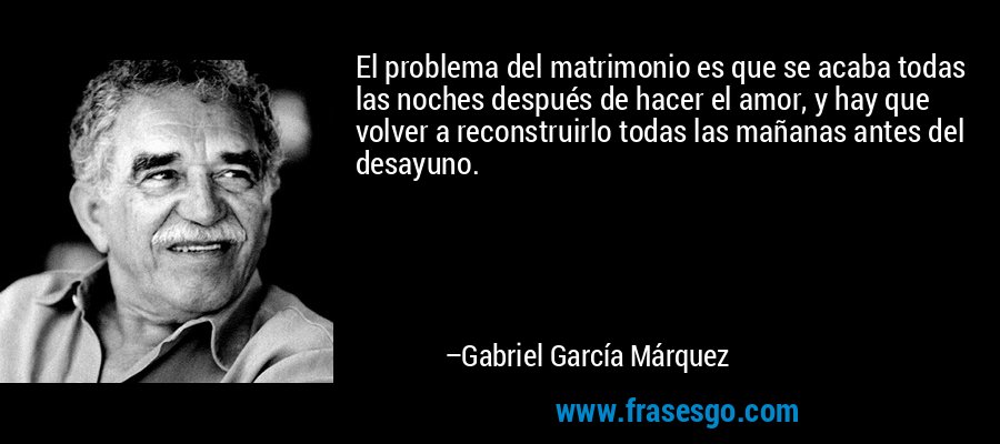 El problema del matrimonio es que se acaba todas las noches después de hacer el amor, y hay que volver a reconstruirlo todas las mañanas antes del desayuno. – Gabriel García Márquez