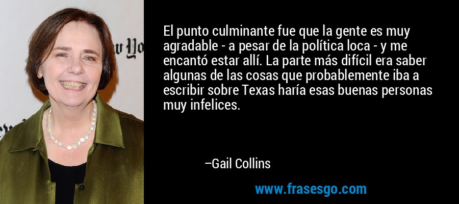 El punto culminante fue que la gente es muy agradable - a pesar de la política loca - y me encantó estar allí. La parte más difícil era saber algunas de las cosas que probablemente iba a escribir sobre Texas haría esas buenas personas muy infelices. – Gail Collins